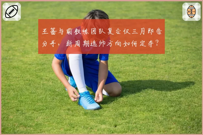 王蔷与前教练团队复合仅三月即告分手，新周期选帅方向如何定夺？
