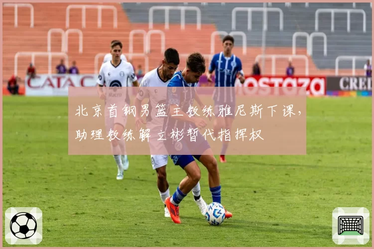 北京首钢男篮主教练雅尼斯下课，助理教练解立彬暂代指挥权