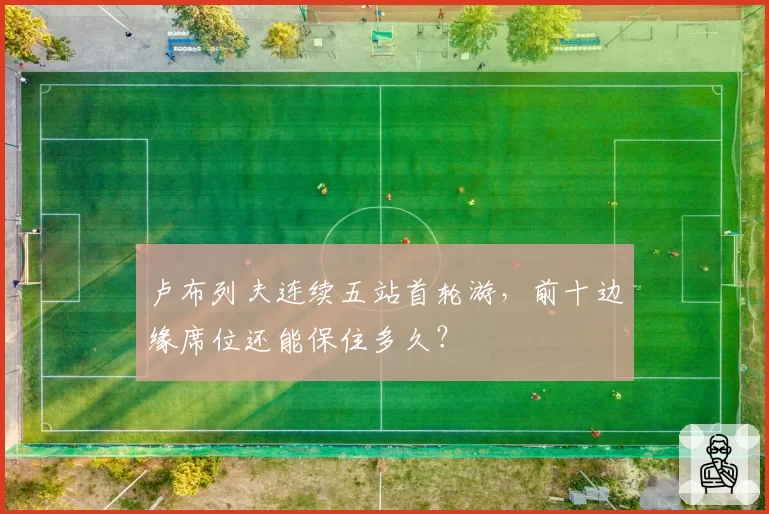 卢布列夫连续五站首轮游，前十边缘席位还能保住多久？