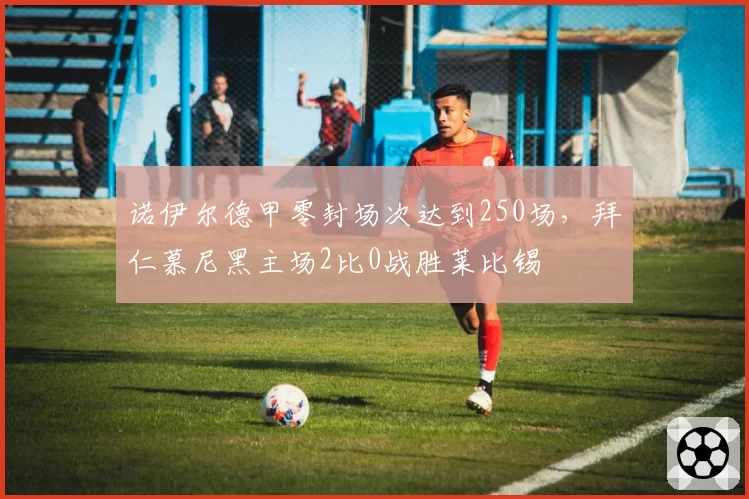 诺伊尔德甲零封场次达到250场，拜仁慕尼黑主场2比0战胜莱比锡
