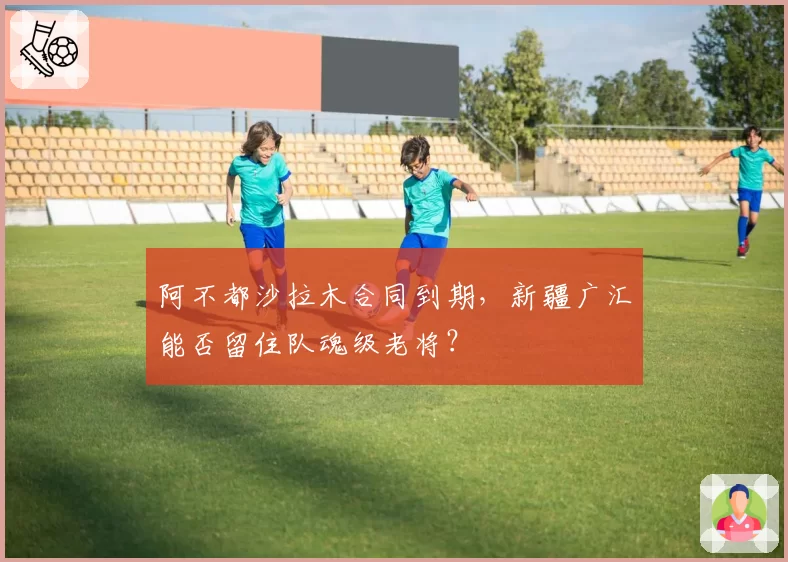 阿不都沙拉木合同到期,新疆广汇能否留住队魂级老将?