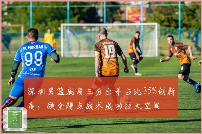 深圳男篮底角三分出手占比35%创新高,顾全蹲点战术成功拉大空间