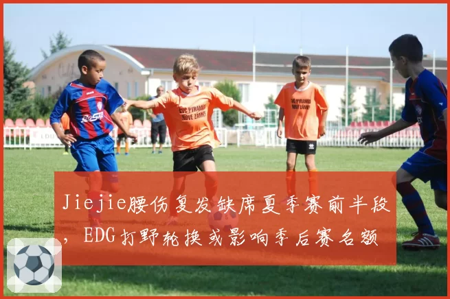 Jiejie腰伤复发缺席夏季赛前半段，EDG打野轮换或影响季后赛名额