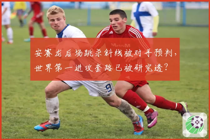安赛龙后场跳杀斜线被对手预判,世界第一进攻套路已被研究透?