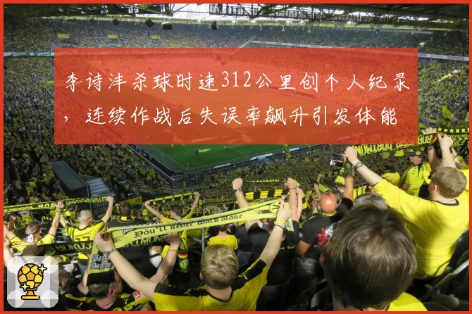 李诗沣杀球时速312公里创个人纪录,连续作战后失误率飙升引发体能争议
