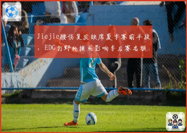 Jiejie腰伤复发缺席夏季赛前半段,EDG打野轮换或影响季后赛名额
