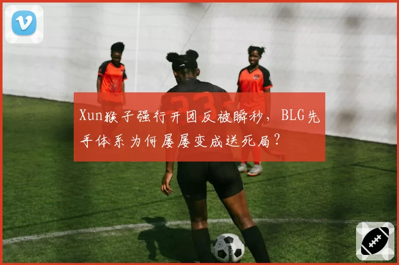 Xun猴子强行开团反被瞬秒，BLG先手体系为何屡屡变成送死局？