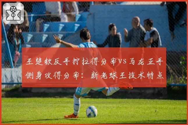 王楚钦反手拧拉得分率vs马龙正手侧身攻得分率:新老球王技术特点此消彼长
