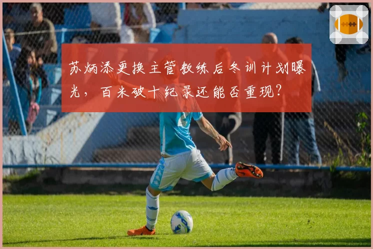 苏炳添更换主管教练后冬训计划曝光，百米破十纪录还能否重现？