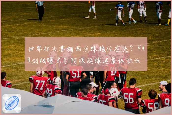 世界杯决赛梅西点球越位在先?VAR划线曝光引阿根廷球迷集体抗议