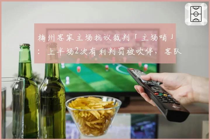 梅州客家主场抗议裁判「主场哨」：上半场2次有利判罚被吹停，客队获利后反击得分