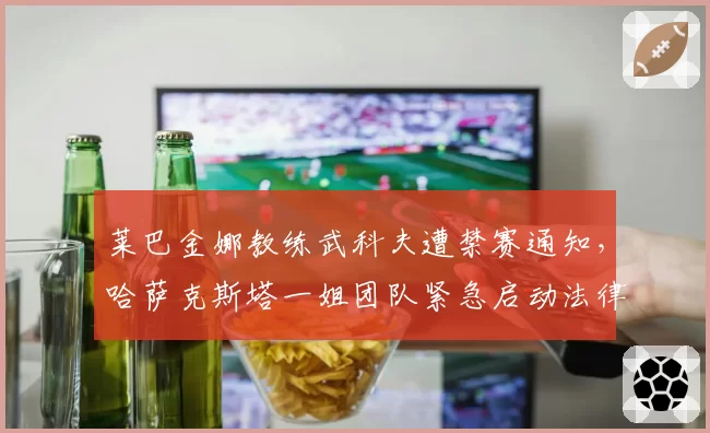 莱巴金娜教练武科夫遭禁赛通知，哈萨克斯塔一姐团队紧急启动法律申诉程序