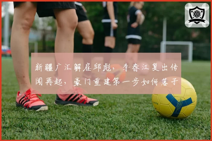 新疆广汇解雇邱彪，李春江复出传闻再起，豪门重建第一步如何落子？