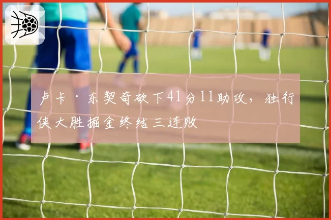 卢卡·东契奇砍下41分11助攻,独行侠大胜掘金终结三连败