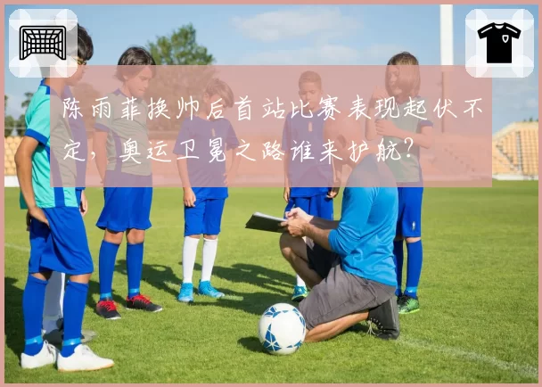 陈雨菲换帅后首站比赛表现起伏不定，奥运卫冕之路谁来护航？