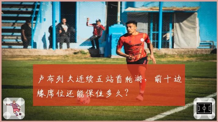 卢布列夫连续五站首轮游,前十边缘席位还能保住多久?