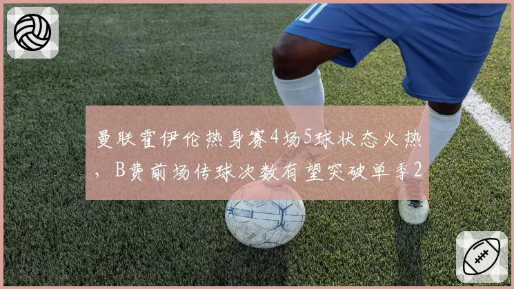 曼联霍伊伦热身赛4场5球状态火热，B费前场传球次数有望突破单季2000次大关