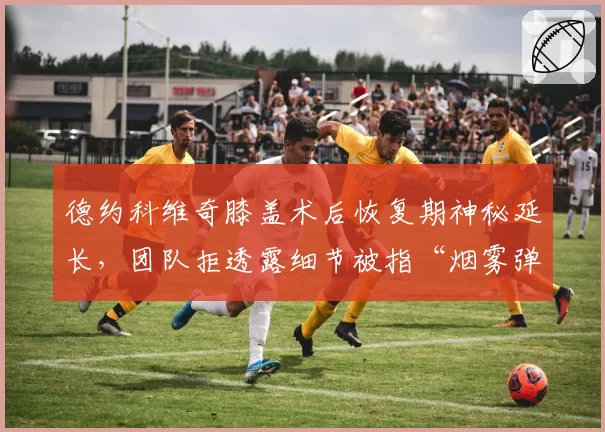 德约科维奇膝盖术后恢复期神秘延长，团队拒透露细节被指“烟雾弹”干扰对手