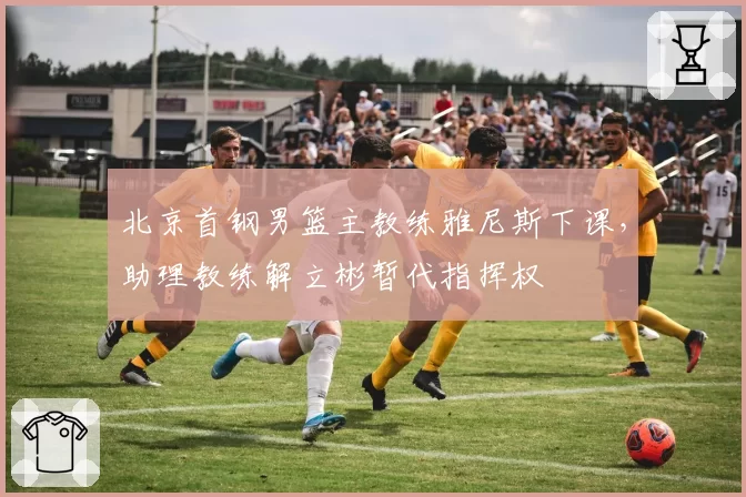 北京首钢男篮主教练雅尼斯下课，助理教练解立彬暂代指挥权