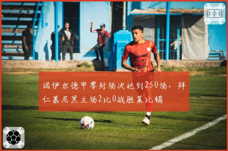 诺伊尔德甲零封场次达到250场，拜仁慕尼黑主场2比0战胜莱比锡