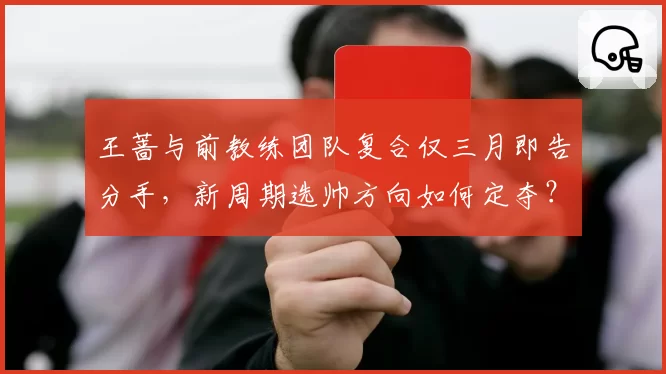 王蔷与前教练团队复合仅三月即告分手，新周期选帅方向如何定夺？