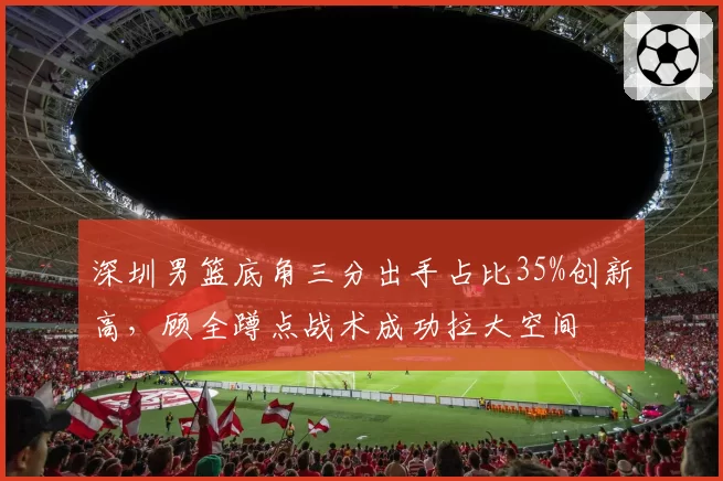 深圳男篮底角三分出手占比35%创新高，顾全蹲点战术成功拉大空间