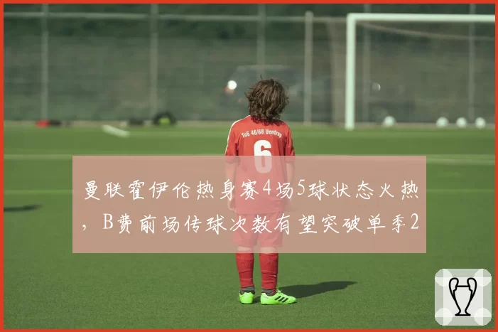 曼联霍伊伦热身赛4场5球状态火热，B费前场传球次数有望突破单季2000次大关