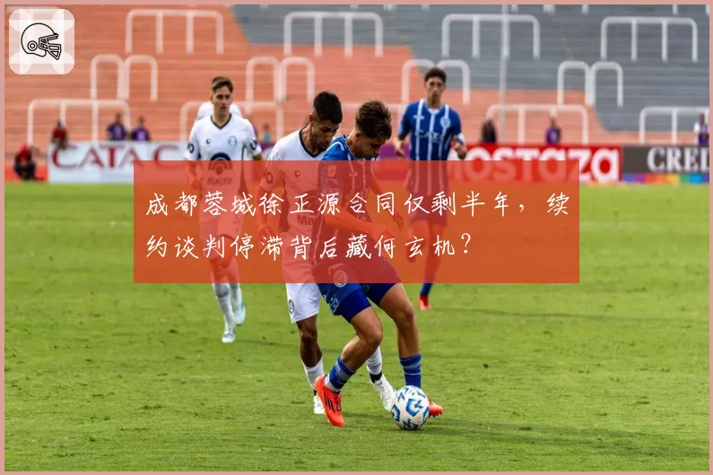 成都蓉城徐正源合同仅剩半年,续约谈判停滞背后藏何玄机?