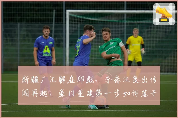 新疆广汇解雇邱彪,李春江复出传闻再起,豪门重建第一步如何落子?