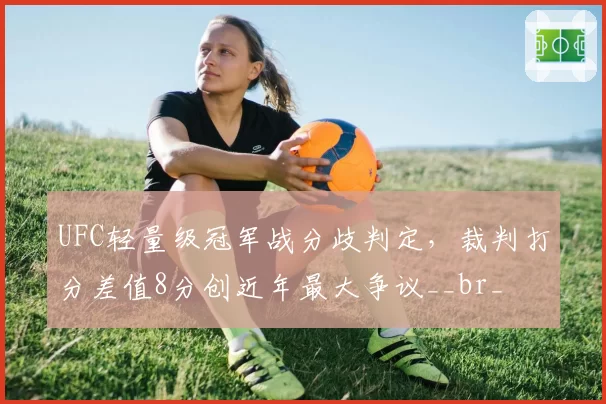 UFC轻量级冠军战分歧判定，裁判打分差值8分创近年最大争议__br_