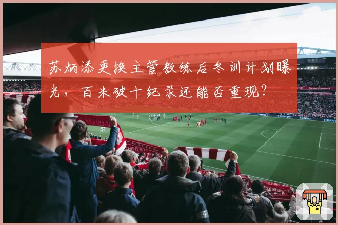 苏炳添更换主管教练后冬训计划曝光，百米破十纪录还能否重现？