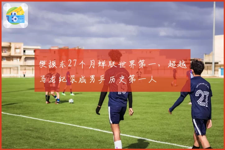 樊振东27个月蝉联世界第一，超越马龙纪录成男乒历史第一人
