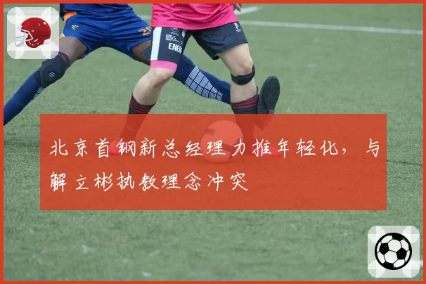 北京首钢新总经理力推年轻化，与解立彬执教理念冲突