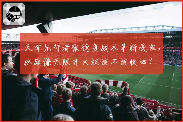 天津先行者张德贵战术革新受阻,林庭谦无限开火权该不该收回?