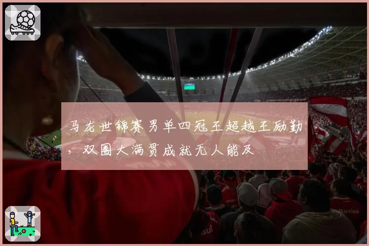 马龙世锦赛男单四冠王超越王励勤，双圈大满贯成就无人能及