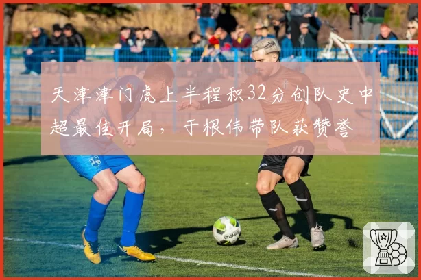 天津津门虎上半程积32分创队史中超最佳开局,于根伟带队获赞誉